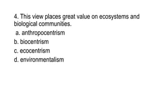 4. This view places great value on ecosystems and
biological communities.
a. anthropocentrism
b. biocentrism
c. ecocentrism
d. environmentalism
 