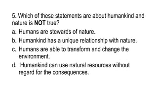 5. Which of these statements are about humankind and
nature is NOT true?
a. Humans are stewards of nature.
b. Humankind has a unique relationship with nature.
c. Humans are able to transform and change the
environment.
d. Humankind can use natural resources without
regard for the consequences.
 