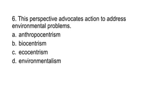 6. This perspective advocates action to address
environmental problems.
a. anthropocentrism
b. biocentrism
c. ecocentrism
d. environmentalism
 