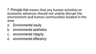 7. Principle that means that any human activities or
economic advances should not unduly disrupt the
environment and human communities located in the
area.
a. Environmental equity
b. environmental aesthetics
c. environmental integrity
d. environmental effiecency
 