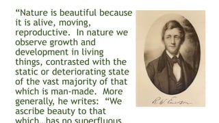 “Nature is beautiful because
it is alive, moving,
reproductive. In nature we
observe growth and
development in living
things, contrasted with the
static or deteriorating state
of the vast majority of that
which is man-made. More
generally, he writes: “We
ascribe beauty to that
 