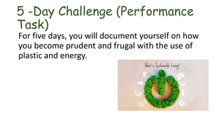 5 -Day Challenge (Performance
Task)
For five days, you will document yourself on how
you become prudent and frugal with the use of
plastic and energy.
 