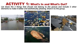 ACTIVITY 1: What’s In and What’s Out?
List down the 3 things that should not belong to the picture and include 3 other
elements to make it better and aesthetically pleasing. Share it to the group.
 