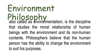 Environment
Philosophy
also called as environmentalism, is the discipline
that studies the moral relationship of human
beings with the environment and its non-human
contents. Philosophers believe that the human
person has the ability to change the environment
to suit his purposes.
 