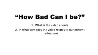“How Bad Can I be?”
1. What is the video about?
2. In what way does the video relates to our present
situation?
 