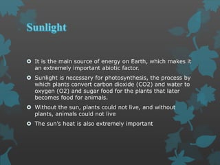  It is the main source of energy on Earth, which makes it
an extremely important abiotic factor.
 Sunlight is necessary for photosynthesis, the process by
which plants convert carbon dioxide (CO2) and water to
oxygen (O2) and sugar food for the plants that later
becomes food for animals.
 Without the sun, plants could not live, and without
plants, animals could not live
 The sun’s heat is also extremely important
 