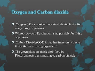  Oxygen (O2) is another important abiotic factor for
many living organisms
 Without oxygen, Respiration is no possible for living
organisms
 Carbon Dioxide(CO2) is another important abiotic
factor for many living organisms.
 The green plant are made their food by
Photosynthesis that’s must need carbon dioxide
 
