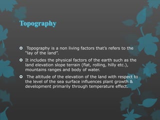  Topography is a non living factors that’s refers to the
“lay of the land”.
 It includes the physical factors of the earth such as the
land elevation slope terrain (flat, rolling, hilly etc.),
mountains ranges and body of water.
 The altitude of the elevation of the land with respect to
the level of the sea surface influences plant growth &
development primarily through temperature effect.
 