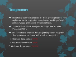 This abiotic factor influences all the plant growth processes such
as photosynthesis, respiration, transpiration, breaking of seed
dormancy, seed germination, protein synthesis.
 “Plants survive within a temperature range of 0C to 500 C”
(Poincelot 1980).
 The favorable or optimum day & night temperature range for
plant growth and maximum yields varies crop species.
1. Minimum Temperature: 5.5 0C
2. Maximum Temperature: 55 0C
3. Optimum Temperature: 23-28 C
 