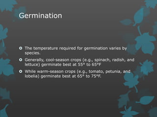 Germination
 The temperature required for germination varies by
species.
 Generally, cool-season crops (e.g., spinach, radish, and
lettuce) germinate best at 55° to 65°F
 While warm-season crops (e.g., tomato, petunia, and
lobelia) germinate best at 65° to 75°F.
 