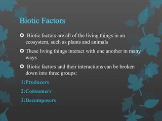  Biotic factors are all of the living things in an
ecosystem, such as plants and animals
 These living things interact with one another in many
ways
 Biotic factors and their interactions can be broken
down into three groups:
1:Producers
2:Consumers
3:Decomposers
 