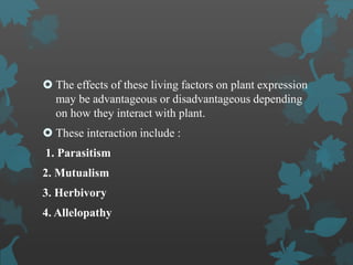  The effects of these living factors on plant expression
may be advantageous or disadvantageous depending
on how they interact with plant.
 These interaction include :
1. Parasitism
2. Mutualism
3. Herbivory
4. Allelopathy
 