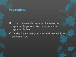  It is a relationship between species, where one
organism, the parasite, lives on or in another
organism, the host,
 Causing it some harm, and is adapted structurally to
this way of life.
 