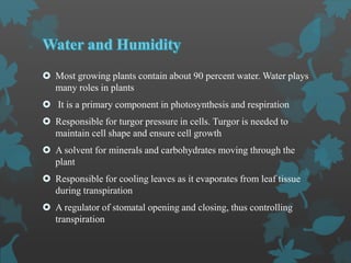  Most growing plants contain about 90 percent water. Water plays
many roles in plants
 It is a primary component in photosynthesis and respiration
 Responsible for turgor pressure in cells. Turgor is needed to
maintain cell shape and ensure cell growth
 A solvent for minerals and carbohydrates moving through the
plant
 Responsible for cooling leaves as it evaporates from leaf tissue
during transpiration
 A regulator of stomatal opening and closing, thus controlling
transpiration
 