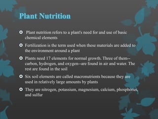  Plant nutrition refers to a plant's need for and use of basic
chemical elements
 Fertilization is the term used when these materials are added to
the environment around a plant
 Plants need 17 elements for normal growth. Three of them--
carbon, hydrogen, and oxygen--are found in air and water. The
rest are found in the soil
 Six soil elements are called macronutrients because they are
used in relatively large amounts by plants
 They are nitrogen, potassium, magnesium, calcium, phosphorus,
and sulfur
 