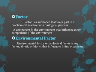 Factor is a substance that takes part in a
biochemical reaction or a biological process
A component in the environment that influence other
components of the environment
Environmental factor or ecological factor is any
factor, abiotic or biotic, that influences living organisms
 