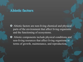  Abiotic factors are non-living chemical and physical
parts of the environment that affect living organisms
and the functioning of ecosystems.
 Abiotic components include physical conditions and
non-living resources that affect living organisms in
terms of growth, maintenance, and reproduction.
 