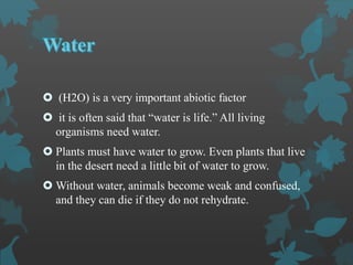  (H2O) is a very important abiotic factor
 it is often said that “water is life.” All living
organisms need water.
 Plants must have water to grow. Even plants that live
in the desert need a little bit of water to grow.
 Without water, animals become weak and confused,
and they can die if they do not rehydrate.
 