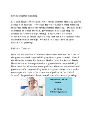 Environmental Planning
List and discuss the reasons why environmental planning can be
difficult to pursue? How does federal environmental planning
influence state and local environmental planning? Discuss some
examples in which the U.S. government has taken steps to
address environmental planning. Lastly, what are some
economic and political implications that can be associated with
environmental planning? Respond to at least two of your
classmates’ postings.
Political Theories
How did the ancient Athenian citizen oath address the issue of
the governmental responsibility to future generations? How do
the theories posited by Edmund Burke, John Locke and David
Hume relate to inter-generational government responsibility?
How does the aforementioned political theories associated with
government’s responsibility to future generations relate to the
contemporary issue of environmental policy in the United
States? Respond to at least two of your classmates’ postings.
 