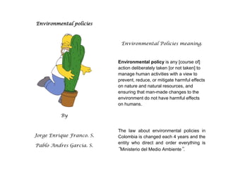 Environmental policies<br />By<br />Jorge Enrique Franco. S.<br />Pablo Andres Garcia. S.<br />Environmental Policies meaning.<br />Environmental policy is any [course of] action deliberately taken [or not taken] to manage human activities with a view to prevent, reduce, or mitigate harmful effects on nature and natural resources, and ensuring that man-made changes to the environment do not have harmful effects on humans.<br />The law about environmental policies in Colombia is changed each 4 years and the entity who direct and order everything is “Ministerio del Medio Ambiente”.<br />PRINCIPLES<br />,[object Object]