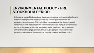 ENVIRONMENTAL POLICY - PRE
STOCKHOLM PERIOD
• In the early years of Independence there was no precise environmental policy and
not much attempts were made to frame any specific policy or law for the
protection of environment. This period had more stress on the development of
infrastructure with little concern for environmental issues. Various environmental
concerns like sewage disposal, sanitation, public health etc., were dealt with
different ministries of government. However, the concern for environmental
protection was reflected in the national planning process and forest policy.
 
