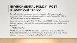 ENVIRONMENTAL POLICY - POST
STOCKHOLM PERIOD
For the first time the importance of preserving the quality of life and promoting the
environment along with development was stressed in the fourth Five Year Plan (1969 to
1974) with a chapter on long term perspective.
However it was only diming the fifth (1974-79) and sixth (1980-85) five year plans, concerns
that were expressed in the fourth plan were made into a concrete one by initiating several
programs.
• Fifth Five Year Plan
The fifth five year plan (1974-79) stressed the need to have a close association with
National Committee on Environmental Planning and Co-ordination with all major industrial
decisions so that environmental goals are fully taken into account.
 
