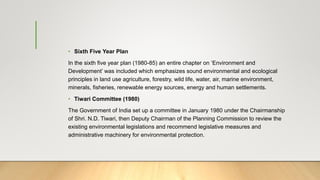 • Sixth Five Year Plan
In the sixth five year plan (1980-85) an entire chapter on ‘Environment and
Development’ was included which emphasizes sound environmental and ecological
principles in land use agriculture, forestry, wild life, water, air, marine environment,
minerals, fisheries, renewable energy sources, energy and human settlements.
• Tiwari Committee (1980)
The Government of India set up a committee in January 1980 under the Chairmanship
of Shri. N.D. Tiwari, then Deputy Chairman of the Planning Commission to review the
existing environmental legislations and recommend legislative measures and
administrative machinery for environmental protection.
 
