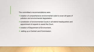 The committee’s recommendations were
creation of comprehensive environmental code to cover all types of
pollution and environmental degradation.
constitution of environmental Courts in all district headquarters and
appointment of experts to assist the Court.
creation of Department of Environment.
 setting up a Central Land Commission.
 