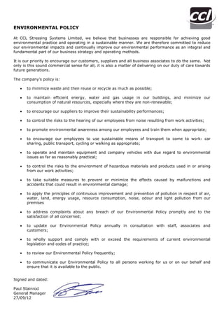 ENVIRONMENTAL POLICY
At CCL Stressing Systems Limited, we believe that businesses are responsible for achieving good
environmental practice and operating in a sustainable manner. We are therefore committed to reduce
our environmental impacts and continually improve our environmental performance as an integral and
fundamental part of our business strategy and operating methods.
It is our priority to encourage our customers, suppliers and all business associates to do the same. Not
only is this sound commercial sense for all, it is also a matter of delivering on our duty of care towards
future generations.
The company’s policy is:


to minimize waste and then reuse or recycle as much as possible;



to maintain efficient energy, water and gas usage in our buildings, and minimize our
consumption of natural resources, especially where they are non-renewable;



to encourage our suppliers to improve their sustainability performances;



to control the risks to the hearing of our employees from noise resulting from work activities;



to promote environmental awareness among our employees and train them when appropriate;



to encourage our employees to use sustainable means of transport to come to work: car
sharing, public transport, cycling or walking as appropriate;



to operate and maintain equipment and company vehicles with due regard to environmental
issues as far as reasonably practical;



to control the risks to the environment of hazardous materials and products used in or arising
from our work activities;



to take suitable measures to prevent or minimize the effects caused by malfunctions and
accidents that could result in environmental damage;



to apply the principles of continuous improvement and prevention of pollution in respect of air,
water, land, energy usage, resource consumption, noise, odour and light pollution from our
premises



to address complaints about any breach of our Environmental Policy promptly and to the
satisfaction of all concerned;



to update our Environmental Policy annually in consultation with staff, associates and
customers;



to wholly support and comply with or exceed the requirements of current environmental
legislation and codes of practice;



to review our Environmental Policy frequently;



to communicate our Environmental Policy to all persons working for us or on our behalf and
ensure that it is available to the public.

Signed and dated:
Paul Stainrod
General Manager
27/09/12

 