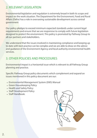 2. RELEVANT LEGISLATION 
Environmental legislation and regulation is extremely broad in both its scope and 
impact on the work situation. The Department for the Environment, Food and Rural 
Aff airs (Defra) has a role in overseeing sustainable development across central 
government 
Our policy pledges to exceed minimum expected standards under current legal 
requirements and ensure that we are responsive to comply with future legislation 
designed to protect the environment. This policy is promoted by Pathway Group to 
all our partners and stakeholders. 
We understand that the issues involved in maintaining compliance and keeping up 
to date with best practice can be complex and we are able to draw on the advice 
and guidance of the Environment Agency and local authority environmental health 
services. 
3. OTHER POLICIES AND PROCEDURES 
Environmental impact is a horizontal issue which is relevant to all Pathway Group 
planning and practice. 
Specifi c Pathway Group policy documents which complement and expand on 
issues mentioned in this policy document are our: 
• Environmental Management System (EMS) Manual 
• Green Housekeeping Policy 
• Health and Safety Policy 
• Staff Development Policy 
• Staff Handbook. 
2. 
 
