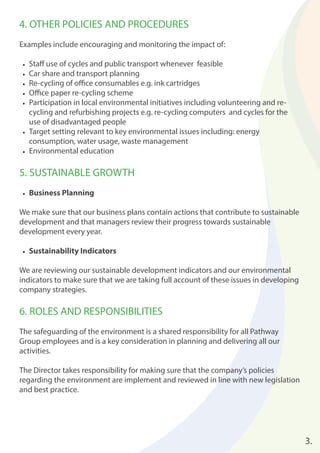 4. OTHER POLICIES AND PROCEDURES 
Examples include encouraging and monitoring the impact of: 
• Staff use of cycles and public transport whenever feasible 
• Car share and transport planning 
• Re-cycling of offi ce consumables e.g. ink cartridges 
• Offi ce paper re-cycling scheme 
• Participation in local environmental initiatives including volunteering and re-cycling 
and refurbishing projects e.g. re-cycling computers and cycles for the 
use of disadvantaged people 
• Target setting relevant to key environmental issues including: energy 
consumption, water usage, waste management 
• Environmental education 
5. SUSTAINABLE GROWTH 
• Business Planning 
We make sure that our business plans contain actions that contribute to sustainable 
development and that managers review their progress towards sustainable 
development every year. 
• Sustainability Indicators 
We are reviewing our sustainable development indicators and our environmental 
indicators to make sure that we are taking full account of these issues in developing 
company strategies. 
6. ROLES AND RESPONSIBILITIES 
The safeguarding of the environment is a shared responsibility for all Pathway 
Group employees and is a key consideration in planning and delivering all our 
activities. 
The Director takes responsibility for making sure that the company’s policies 
regarding the environment are implement and reviewed in line with new legislation 
and best practice. 
3. 
 