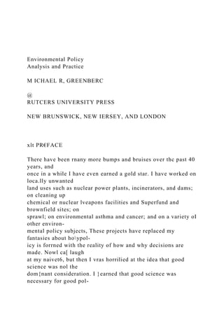 Environmental Policy
Analysis and Practice
M ICHAEL R, GREENBERC
@
RUTCERS UNIVERSITY PRESS
NEW BRUNSWICK, NEW IERSEY, AND LONDON
xlt PR€FACE
There have been rnany more bumps and bruises over thc past 40
years, and
once in a while I have even earned a gold star. I have worked on
loca.lly unwanted
land uses such as nuclear power plants, incinerators, and dams;
on cleaning up
chemical or nuclear lveapons facilities and Superfund and
brownfield sites; on
sprawl; on environmental asthma and cancer; and on a variety oI
other environ-
mental policy subjects, These projects have replaced my
fantasies about hoypol-
icy is forrned with the reality of how and why decisions are
made. Nowl ca[ laugh
at my naivet6, but then I vras horrilied at the idea that good
science was nol the
dom{nant consideration. I }earned that good science was
necessary for good pol-
 