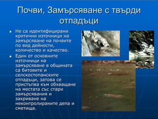 9
ПочвиПочви,, Замърсяване с твърдиЗамърсяване с твърди
отпадъциотпадъци
НеНе са идентифицираниса идентифицирани
критични източници накритични източници на
замърсяване на почвитезамърсяване на почвите
по вид дейности,по вид дейности,
количество и качество.количество и качество.
Един от основнитеЕдин от основните
източници наизточници на
замърсяване в общинатазамърсяване в общината
са битовите иса битовите и
селскостопанскитеселскостопанските
отпадъци, затова сеотпадъци, затова се
пристъпва към обхващанепристъпва към обхващане
на местата със старина местата със стари
замърсявания изамърсявания и
закриване назакриване на
неконтролираните депа инеконтролираните депа и
сметища.сметища.
П о ч в и, з а м ъ р с я в а н е с т в ъ р д и о т п а д ъ ц и
Почви
Не са идентифицирани критични източници на замърсяване на почвите по вид
дейности, количество и качество.
Замърсяване с твърди отпадъци
Един от основните източници на замърсяване в общината са битовите и
селскостопанските отпадъци, затова се пристъпва към обхващане на местата
със стари
замърсявания и закриване на неконтролираните депа и сметища.
 