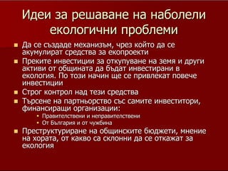 15
ИдеиИдеи за решаване на наболелиза решаване на наболели
екологични проблемиекологични проблеми
ДаДа се създаде механизъм, чрез който да сесе създаде механизъм, чрез който да се
акумулират средства заакумулират средства за екопроектиекопроекти
Преките инвестиции за откупуване на земя и другиПреките инвестиции за откупуване на земя и други
активи от общината да бъдат инвестирани вактиви от общината да бъдат инвестирани в
екология. По този начин ще се привлекат повечеекология. По този начин ще се привлекат повече
инвестицииинвестиции
Строг контрол над тези средстваСтрог контрол над тези средства
Търсене на партньорство със самите инвеститори,Търсене на партньорство със самите инвеститори,
финансиращи организации:финансиращи организации:
Правителствени иПравителствени и неправителственинеправителствени
От България и от чужбинаОт България и от чужбина
Преструктуриране на общинските бюджети, мнениеПреструктуриране на общинските бюджети, мнение
на хората, от какво са склонни да се откажат зана хората, от какво са склонни да се откажат за
екологияекология
Добре де, значи да не правим нищо. А не може ли общината да съдаде
някакъв механизъм, когато мечтаните инвестиции дойдат, малко по малко да
бъдат акумулирани за тези, най-належащи проблеми. Според мен така ще
бъдат привлечени инвеститори, точно в тези чисти отрасли - купуваш
(общинска) земя за хотел и знаеш, че парите до стотинка са отишли за
подобряване на екологичната обстановка; строиш консервно предприятие и
знаеш, че то ще произвежда малко по малко по-чисти продукти. Добре, можем
ли да го направим така, има ли план, стратегия, разпоредба, с която да се
гарантира подобна идея, документ, в който да вярват инвеститорите. Има ли
смелост един управленски екип, който се радва дълги години на обществено
доверие и обикновено не инвестира в евтини агитации, за пред
гласоподавателите, да приеме такъв документ. Той може би ще бъде първи,
пилотен и ще бъде много ефективен, защото пилотен проект е равно на добър
финансов старт, от тези, които финансират.
Може би е добре хората да бъдат попитани, не чрез социологически
изследвания с напудрени въпроси, а просто така, на улицата, междусъседски,
така както ние в комплексите на големите градове сме забравили да си
говорим, дали виждат смисъл в подобен проект, идея, биха ли заменили
шлама с дупки по-улиците, площад с хартийки, фасове и буклученца, като
няма кой да го чисти, или пък нещо друго, което до сега си е било на ред.
 