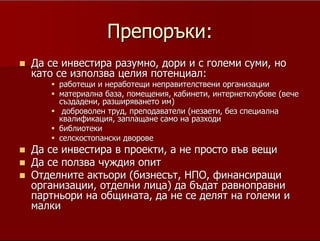 18
ПрепоръкиПрепоръки::
ДаДа се инвестира разумно, дори и с големи суми, носе инвестира разумно, дори и с големи суми, но
като се използва целия потенциал:като се използва целия потенциал:
работещи и неработещи неправителствени организацииработещи и неработещи неправителствени организации
материална база, помещения, кабинети, интернетклубове (вечематериална база, помещения, кабинети, интернетклубове (вече
създадени, разширяването им)създадени, разширяването им)
доброволен труд, преподаватели (незаети, без специалнадоброволен труд, преподаватели (незаети, без специална
квалификация, заплащане само на разходиквалификация, заплащане само на разходи
библиотекибиблиотеки
селскостопански дворовеселскостопански дворове
Да се инвестира в проекти, а не просто във вещиДа се инвестира в проекти, а не просто във вещи
Да се ползва чуждия опитДа се ползва чуждия опит
Отделните актьори (бизнесът, НПО, финансиращиОтделните актьори (бизнесът, НПО, финансиращи
организации, отделни лица) да бъдат равноправниорганизации, отделни лица) да бъдат равноправни
партньори на общината, да не се делят на големи ипартньори на общината, да не се делят на големи и
малкималки
Да се пишат проекти, да се търси външно финансиране, на всяка цена, да се
ползват 'до дупка' съществуващите ресурси, като работещи и неработещи
неправителствени организации, материална база, помещения, кабинети,
интернетклубове (вече създадени, разширяването им), доброволен труд,
преподаватели (дори незаети, дори без специална квалификация, заплащане
само на дневни, примерно, които да мотивират хората да работят все пак),
библиотеки, селскостопански дворове ако щете. Просто някой трябва да се
ангажира, да пише проекти, конкурентноспособни, с голямо собствено
участие, да чете проекти. Аз съм сигурен, че след първия спечелен, машината
ще заработи.
 