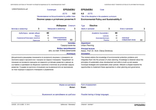 EUROPEAN CREDIT TRANSFER SYSTEM (ECTS) INFORMATION PACKAGEЕВРОПЕЙСКА СИСТЕМА ЗА ТРАНСФЕР НА КРЕДИТНИ ЕДИНИЦИ (ECTS) ИНФОРМАЦИОНЕН ПАКЕТ
Практика Practice
Сигнатура EPS2bEBU
Наименование на дисциплината по учебен план
Околна среда и устойчиво развитие II
Започва в семестър 3 Завършва в семестър 3
ECTS 4.0
СтатутИзбираем
CodeEPS2bEBU
Title of the discipline in the academic curriculum
Environmental Policy and Sustainability II
Starts in semester 3 Ends in semester 3
ECTS4.0
Type Elective
30
0
60
60
Анотация
Дисциплината разширява познанията по въпросите свързани с опазването на
околната среда и връзката им с процеса на градско планиране. Придобиват се
познания за основните принципи на градското устойчиво развитие и умения за
съставяне и оценяване на общински стратегии и политики за устойчиво градско
развитие. Създава се критично отношение към възможностите за приложение
на тези подходи в градското планиране и управление.
Annotation
The module widens the knowledge of environmental protection problems and
integrates them into the process of urban planning. Knowledge is obtained about the
principles of sustainable urban development and skills to build up and assess
municipal strategies and sustainable urban policies. Attitude is shaped towards the
opportunities to implement these approaches in urban planning and governance.
30
30
0
60
60
Катедра
Градоустройство
Department
Urban Planning
Principal lecturer
Assoc. Prof. Dr. Arch. Elena Dimitrova
Водещ преподавател
доц. д-р арх. Елена Димитрова
Самостоятелна
подготовка
Аудиторни часове (общо) Academic hours(total )
Individual
independant study
LecturesЛекции 30
Упражнения/Семинарни занятия Exercises/Seminars
Форма на оценяване
Изпит
Form of assessment
Exam
URBEPS2bEBU3U.pdf
- -Възможност за преподаване на чужд език Possible training in foreign languages
Урбанизъм - бакалавър*UACEG, 26.10.2006, A- 2414
EPS2bEBUUrbanism - bachelor*
 