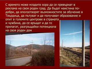 19
СС времето може младите хора да се превърнат ввремето може младите хора да се превърнат в
реклама на своя роден град. Да бъдат наистина пореклама на своя роден град. Да бъдат наистина по--
добри, да оползотворят възможностите за обучение вдобри, да оползотворят възможностите за обучение в
Твърдица, да пътуват и да получават образование иТвърдица, да пътуват и да получават образование и
опит в големите центрове в странатаопит в големите центрове в страната
и чужбина, да се връщат и да гои чужбина, да се връщат и да го
прилагат, разгръщайки потенциалаприлагат, разгръщайки потенциала
на своя роден домна своя роден дом
 