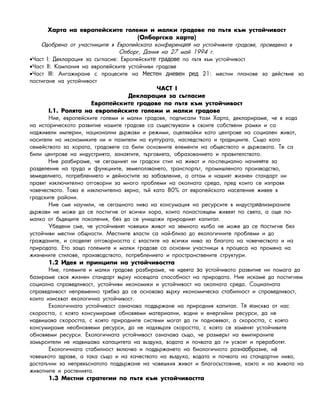 Õàðòà íà åâðîïåéñêèòå ãîëåìè è ìàëêè ãðàäîâå ïî ïúòÿ êúì óñòîé÷èâîñò
(Îëáîðãñêà õàðòà)
Оäîáðåíà îò ó÷àñòíèöèòå â Åâðîïåéñêàòà êîíôåðåí íà óñòîé÷èâèòå ãðàäîâå, ïðîâåäåíà âция
Îëáîðã, Äàíèÿ íà 27 ìàé 1994 ã.
•×àñò I: Äåêëàðàöèÿ çà ñúãëàñèå: Åâðîïåéñêè ïî ïúòÿ êúì óñòîé÷èâîñòте градове
•×àñò II: Êàìïàíèÿ íà åâðîïåéñêèòå óñòîé÷èâè ãðàäîâå
•×àñò III: Àíãàæèðàíå ñ ïðîöåñèòå íà 21: ìåñòíè ïëàíîâå çà äåéñòâèå çàМестен дневен ред
ïîñòèãàíå íà óñòîé÷èâîñò
×ÀÑÒ I
Äåêëàðàöèÿ çà ñúãëàñèå
âð éñêè ãðàäîâå ïî ïúòÿ êúì óñòîé÷èâîñòЕ опе те
I.1. Ðîëÿòà íà åâðîïåéñêèòå ãîëåìè è ìàëêè ãðàäîâå
Íèå, åâðîïåéñêèòå ãîëåìè è ìàëêè ãðàäîâå, ïîäïèñàëè àçè Õàðòà, äåêëàðèðàìå, ÷å â õîäàт
íà èñòîðè÷åñêîòî ðàçâèòèå íàøèòå ãðàäîâå ñà ñúùåñòâóâàëè â ñâîèòå ñîáñòâåíè ðàìêè è ñà
íàäæèâåëè èìïåðèè, íàöèîíàëíè äúðæàâè è ðåæèìè, îöåëÿâàéêè êàòî öåíòðîâå íà ñîöèàëåí æèâîò,
íîñèòåëè íà èêîíîìèêèòå íè è ïàçèòåëè íà êóëòóðàòà, íàñëåäñòâîòî è òðàäèöèèòå. Ñúùî êàòî
ñåìåéñòâîòî çà õîðàòà, ãðàäîâåòå ñà áèëè îñíîâíèòå åëåìåíòè íà îáùåñòâîòî è äúðæàâàòà. Òå ñà
áèëè öåíòðîâå íà èíäóñòðèÿòà, çàíàÿòèòå, òúðãîâèÿòà, îáðàçîâàíèåòî è ïðàâèòåëñòâîòî.
Íèå ðàçáèðàìå, ÷å ñåãàøíèÿò íè ãðàäñêè ñòèë íà æèâîò è ïî-ñïåöèàëíî íà÷è òå çàни
ðàçäåëåíèå íà òðóäà è ôóíêöèèòå, çåìåïîëçâàíåòî, òðàíñïîðòúò, ïðîìèøëåíîòî ïðîèçâîäñòâî,
çåìåäåëèåòî, ïîòðåáëåíèåòî è äåéíîñòèòå çà çàáàâëåíèå, à îòòàì è íàøèÿò æèçíåí ñòàíäàðò íè
ïðàâÿò èçêëþ÷èòåëíî îòãîâîðíè çà ìíîãî ïðîáëåìè íà îêîëíàòà ñðåäà, ïðåä êîèòî ñå èçïðàâÿ
÷îâå÷åñòâîòî. Òîâà å èçêëþ÷èòåëíî âÿðíî, òúé êàòî 80% îò åâðîïåéñêîòî íàñåëåíèå æèâåå â
ãðàäñêèòå ðàéîíè.
Íèå ñìå íàó÷èëè, ÷å ñåãàøíîòî íèâî íà êîíñóìàöèÿ íà ðåñóðñèòå â èíäóñòð ëèçèðàíèòåиа
äúðæàâè íå ìîæå äà ñå ïîñòèãíå îò âñè÷êè õîðà, êîèòî ïîíàñòîÿùåì æèâåÿò ïî ñâåòà, à îùå ïî-
ìàëêî îò áúäåùèòå ïîêîëåíèÿ, áåç äà ñå óíèùîæè ïðèðîäíèÿò êàïèòàë.
Óáåäåíè ñìå, ÷å óñòîé÷èâèÿò ÷îâåøêè æèâîò íà çåìíîòî êúëáî íå ìîæå äà ñå îñòèãíå áåçп
óñòîé÷èâè ìåñòíè îáùíîñòè. Ìåñòíèòå âëàñòè ñà íàé-áëèçî äî åêîëîãè÷íèòå ïðîáëåìè è äî
ãðàæäàíèòå, è ñïîäåëÿò îòãîâîðíîñòòà ñ âëàñòèòå íà âñè÷êè íèâà çà áëàãîòî íà ÷îâå÷åñòâîòî è íà
ïðèðîäàòà. Åòî çàùî ãîëåìèòå è ìàëêè ãðàäîâå ñà îñíîâíè ó÷àñòíèöè â ïðîöåñà íà ïðîìÿíà íà
æèçíåíèòå ñòèëîâå, ïðîèçâîäñòâîòî, ïîòðåáëåíèåòî è ïðîñòðàíñòâåíèòå ñòðóêòóðè.
1.2 Èäåÿ è ïðèíöèïè íà óñòîé÷èâîñòòà
Íèå, ãîëåìèòå è ìàëêè ãðàäîâå ðàçáèðàìå, ÷å èäåÿòà à ñòîé÷èâîòî ðàçâèòèå íè ïîìàãà äàз у
áàçèðàìå ñâîÿ æèçíåí ñòàíäàðò âúðõó íîñåùàòà ñïîñîáíîñò íà ïðèðîäàòà. Íèå èñêàìå äà ïîñòèãíåì
ñîöèàëíà ñïðàâåäëèâîñò, óñòîé÷èâè èêîíîìèêè è óñòîé÷èâîñò íà îêîëíàòà ñðåäà. Ñîöèàëíàòà
ñïðàâåäëèâîñò íåïðåìåííî òðÿáâà äà ñå îñíîâàâà âúðõó èêîíîìè÷åñêà ñòàáèëíîñò è ñïðàâåäëèâîñò,
êîèòî èçèñêâàò åêîëîãè÷íà óñòîé÷èâîñò.
Åêîëîãè÷íàòà óñòîé÷èâîñò îçíà÷àâà ïîääúðæàíå íà ïðèðîäíèÿ êàïèòàë. Ò çèñêâà îò íàñя и
ñêîðîñòòà, ñ êîÿòî êîíñóìèðàìå îáíîâÿåìè ìàòåðèàëíè, âîäíè è åíåðãèéíè ðåñóðñè, äà íå
íàäâèøàâà ñêîðîñòòà, ñ êîÿòî ïðèðîäíèòå ñèñòåìè ìîãàò äà ãè ïîäíîâÿâàò, à ñêîðîñòòà, ñ êîÿòî
êîíñóìèðàìå íåîáíîâÿåìè ðåñóðñè, äà íå íàäõâúðëÿ ñêîðîñòòà, ñ êîÿòî ñå çàìåíÿò óñòîé÷èâèòå
îáíîâÿåìè ðåñóðñè. Åêîëîãè÷íàòà óñòîé÷èâîñò îçíà÷àâà ñúùî, ÷å ðàçìåðúò íà åìèòèðàíèòå
çàìúðñèòåëè íå íàäâèøàâà êàïàöèòåòà íà âúçäóõà, âîäàòà è ïî÷âàòà äà ãè óñâîÿò è ïðåðàáîòÿò.
Åêîëîãè÷íàòà ñòàáèëíîñò âêëþ÷âà è ïîääúðæàíåòî íà áèîëîãè÷íîòî ðàçí ðàçèå, íооб а
÷îâåøêîòî çäðàâå, à òàêà ñúùî è íà êà÷åñòâîòî íà âúçäóõà, âîäàòà è ïî÷âàòà íà ñòàíäàðòíè íèâà,
äîñòàòú÷íè çà íåïðåêúñíàòîòî ïîääúðæàíå íà ÷îâåøêèÿ æèâîò è áëàãîñúñòîÿíèå, êàêòî è íà æèâîòà íà
æèâîòíèòå è ðàñòåíèÿòà.
1.3 Ìåñòíè ñòðàòåãèè ïî ïúòÿ êúì óñòîé÷èâîñòòà
 