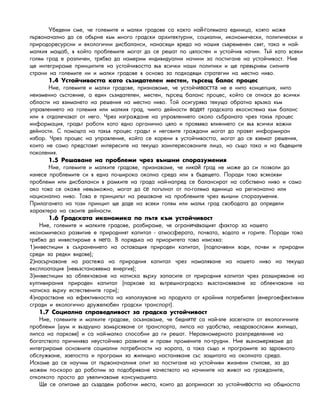 Óáåäåíè ñìå, ÷å ãîëåìèòå è ìàëêè ãðàäîâå ñà êàêòî íà - îëÿìàòà åäèíèöà, êîÿòî ìîæåй г
ïúðâîíà÷àëíî äà ñå îáúðíå êúì ìíîãî ãðàäñêè àðõèòåêòóðíè, ñîöèàëíè, èêîíîìè÷åñêè, ïîëèòè÷åñêè è
ïðèðîäîðåñóðñíè è åêîëîãè÷íè äèñáàëàíñè, íàíàñÿùè âðåäà íà íàøèÿ ñúâðåìåíåí ñâÿò, òàêà è íàé-
ìàëêèÿ ìàùàá, â êîéòî ïðîáëåìèòå ìîãàò äà ñå ðåøàò ïî öÿëîñòåí è óñòîé÷èâ íà÷èí. Òúé êàòî âñåêè
ãîëÿì ãðàä å ðàçëè÷åí, òðÿáâà äà íàìåðèì èíäèâèäóàëíè íà÷èíè çà ïîñòèãàíå íà óñòîé÷èâîñò. Íèå
ùå èíòåãðèðàìå ïðèíöèïèòå íà óñòîé÷èâîñòòà âúâ âñè÷êè íàøè ïîëèòèêè è ùå ïðåâúðíåì ñèëíèòå
ñòðàíè íà ãîëåìèòå íè è ìàëêè ãðàäîâå â îñíîâà çà ïîäõîäÿùè ñòðàòåãèè íà ìåñòíî íèâî.
1.4 Óñòîé÷èâîñòòà êàòî ñúçèäàòåëåí ìåñòåí, òúðñåù áàëàñ ïðîöåñ
Íèå, ãîëåìèòå è ìàëêè ãðàäîâå, ïðèçíàâàìå, ÷å óñòîé÷ íå å íèòî êîíöåïöèÿ, íèòîивостта
íåèçìåííî ñúñòîÿíèå, à åäèí ñúçèäàòåëåí, ìåñòåí, òúðñåù áàëàíñ ïðîöåñ, êîéòî ñå îòíàñÿ äî âñè÷êè
îáëàñòè íà âçèìàíåòî íà ðåøåíèÿ íà ìåñòíî íèâî. Òîé îñèãóðÿâà òåêóùà îáðàòíà âðúçêà êúì
óïðàâëåíèåòî íà ãîëåìèÿ èëè ìàëêèÿ ãðàä, ÷èèòî äåéíîñòè ãðàäñêàòà åêîñèñòåìà êúì áàëàíñводят
èëè ÿ îòäàëå÷àâàò îò íåãî. ×ðåç èçãðàæäàíå íà óïðàâëåíèåòî îêîëî ñúáðàíàòà ÷ðåç òàêúâ ïðîöåñ
èíôîðìàöèÿ, ãðàäúò ðàáîòè êàòî åäíî îðãàíè÷íî öÿëî è ïðîÿâÿâà âëèÿíèåòî ñè âúâ âñè÷êè âàæíè
äåéíîñòè. Ñ ïîìîùòà íà òàêúâ ïðîöåñ ãðàäúò è íåãîâèòå ãðàæäàíè ìîãàò äà ïðàâÿò èíôîðìèðàí
èçáîð. ×ðåç ïðîöåñ íà óïðàâëåíèå, êîéòî ñå êîðåíè â óñòîé÷èâîñòòà, ìîãàò äà ñå âçåìàò ðåøåíèÿ,
êîèòî íå ñàìî ïðåäñòàâÿò èíòåðåñèòå íà òåêóùî çàèíòåðåñîâàíèòå ëèöà, íî ñúùî òàêà è íà áúäåùèòå
ïîêîëåíèÿ.
1.5 Ðåøàâàíå íà ïðîáëåìè ÷ðåç âúíøíè ñïîðàçóìåíèÿ
Íèå, ãîëåìèòå è ìàëêèòå ãðàäîâå, ïðèçíàâàìå, ÷å íèê ðàä íå ìîæå äà ñè ïîçâîëè äàой г
èçíåñå ïðîáëåìèòå ñè â åäíà ïî-øèðîêà îêîëíà ñðåäà èëè â áúäåùåòî. Ïîðàäè òîâà âñÿêàêâè
ïðîáëåìè èëè äèñáàëàíñè â ðàìêèòå íà ãðàäà íàé-íàïðåä ñå áàëàíñèðàò íà ñîáñòâåíî íèâî è ñàìî
àêî òîâà ñå îêàæå íåâúçìîæíî, ìîãàò äà ïîãúëíàò îò ïî-ãîëÿìà åäèíèöà íà ðåãèîíàëíî èëèсе
íàöèîíàëíî íèâî. Òîâà å ïðèíöèïúò íà ðåøàâàíå íà ïðîáëåìèòå ÷ðåç âúíøíè ñïîðàçóìåíèÿ.
Ïðèëàãàíåòî íà òîçè ïðèíöèï ùå äàäå íà âñåêè ãîëÿì èëè ìàëúê ãðàä ñâîáîäàòà äà îïðåäåëè
õàðàêòåðà íà ñâîèòå äåéíîñòè.
1.6 Ãðàäñêàòà èêîíîìèêà ïî ïúòÿ êúì óñòîé÷èâîñò
Íèå, ãîëåìèòå è ìàëêèòå ãðàäîâå, ðàçáèðàìå, ÷å îãðàí âàùèÿò ôàêòîð çà íàøåòîича
èêîíîìè÷åñêî ðàçâèòèå å ïðèðîäíèÿò êàïèòàë - àòìîñôåðàòà, ïî÷âàòà, âîäàòà è ãîðèòå. Ïîðàäè òîâà
òðÿáâà äà èíâåñòèðàìå â . Â ïîðÿäúêà íà ïðèîðèòåòà òîâà èçèñêâà:него
1)èíâåñòèöèè â ñúõðàíåíèåòî íà îñòàâàùèÿ ïðèðîäåí êàïèòàë, (ïîäïî÷âåíè âîäè, ïî÷âè è ïðèðîäíè
ñðåäè çà ðåäêè âèäîâå);
2)íàñúð÷àâàíå íà ðàñòåæà íà ïðèðîäíèÿ êàïèòàë ÷ðåç íàìàëÿâàíå íà íàøåòî íèâî íà òåêóùà
åêñïëîàòàöèÿ (íåâúçñòàíîâÿåìà åíåðãèÿ);
3)èíâåñòèöèè çà îáëåê÷àâàíå íà íàòèñêà âúðõó çàïàñèòå îò ïðèðîäíèÿ êàïèòàë ÷ðåç ðàçøèðÿâàíå íà
êóëòèâèðàíèÿ ïðèðîäåí êàïèòàë (ïàðêîâå çà âúòðåøíîãðàäñêî âúçñòàíîâÿâàíå çà îáëåê÷àâàíå íà
íàòèñêà âúðõó åñòåñòâåíèòå ãîðè);
4)íàðàñòâàíå íà åôåêòèâíîñòòà íà èçïîëçóâàíå íà ïðîäóêòà îò êðàéíèÿ ïîòðåáèòåë (åíåðãîåôåêòèâíè
ñãðàäè è åêîëîãè÷íî äðóæåëþáåí ãðàäñêè òðàíñïîðò).
1.7 Ñîöèàëíà ñïðàâåäëèâîñò çà ãðàäñêà óñòîé÷èâîñò
Íèå, ãîëåìèòå è ìàëêèòå ãðàäîâå, îñúçíàâàìå, ÷å áåäí ñà íàé-çëå çàñåãíàòè îò åêîëîãè÷íèòåите
ïðîáëåìè (øóì è âúçäóøíî çàìúðñÿâàíå îò òðàíñïîðòà, ëèïñà íà óäîáñòâà, íåçäðàâîñëîâíè æèëèùà,
ëèïñà íà ïàðêîâå) è ñà íàé-ìàëêî ñïîñîáíè äà ãè ðåøàò. Íåðàâíîìåðíîòî ðàçïðåäåëåíèå íà
áîãàòñòâîòî ïðè÷èíÿâà íåóñòîé÷èâî ðàçâèòèå è ïðàâè ïðîìåíèòå ïî-òðóäíè. Íèå âúçíàìåðÿâàìå äà
èíòåãðèðàìå îñíîâíèòå ñîöèàëíè ïîòðåáíîñòè íà õîðàòà, à òàêà ñúùî è ïðîãðàìèòå çà çäðàâíîòî
îáñëóæâàíå, çàåòîñòòà è ïðîãðàìè çà æèëèùíî íàñòàíÿâàíå ñúñ çàùèòàòà íà îêîëíàòà ñðåäà.
Èñêàìå äà ñå íàó÷èì îò ïúðâîíà÷àëíèÿ îïèò çà ïîñòèãàíå íà óñòîé÷èâè æèçíåíè ñòèëîâå, çà äà
ìîæåì ïî-ñêîðî äà ðàáîòèì çà ïîäîáðÿâàíå êà÷åñòâîòî íà íà÷èíèòå íà æèâîò íà ãðàæäàíèòå,
îòêîëêîòî ïðîñòî äà óâåëè÷àâàìå êîíñóìàöèÿòà.
Ùå ñå îïèòàìå äà ñúçäàäåì ðàáîòíè ìåñòà, êîèòî äà äîïðèíàñÿò çà óñòîé÷è ñòòà íà îáùíîñòòàво
 