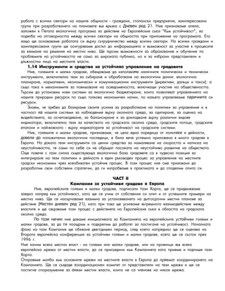 ðàáîòà ñ âñè÷êè ñåêòîðè íà íàøèòå îáùíîñòè - ãðàæäàíè, ñòîïàíñêè ïðåäïðèÿòèÿ, çàèíòåðåñîâàíè
ãðóïè ïðè ðàçðàáîòâàíåòî íà ïëàíîâåòå âúâ âðúçêà ñ 21. Íèå ïðèçíàâàìå àïåëà,Дневен ред
çàëîæåí â Ïåòàòà åêîëîãè÷íà ïðîãðàìà çà äåéñòâèå íà Åâðîïåéñêèÿ ñúþç "Êúì óñòîé÷èâîñò", çà
ïîäÿëáà íà îòãîâîðíîñòòà ìåæäó âñè÷êè ñåêòîðè íà îáùíîñòòà ïðè ïðèëîæåíèå íà ïðîãðàìàòà. Åòî
çàùî ùå îñíîâàâàìå ðàáîòàòà ñè âúðõó ñúòðóäíè÷åñòâî ìåæäó âñè÷êè ñåêòîðè. Íà âñè÷êè ãðàæäàíè è
çàèíòåðåñîâàíè ãðóïè ùå îñèãóðÿâàìå äîñòúï äî èíôîðìàöèÿòà è âúçìîæíîñò çà ó÷àñòèå â ïðîöåñèòå
çà âçèìàíå íà ðåøåíèÿ íà ìåñòíî íèâî. Ùå òúðñèì âúçìîæíîñòè çà îáðàçîâàíèå è îáó÷åíèå ïî
ïðîáëåìèòå íà óñòîé÷èâîñòòà íå ñàìî çà øèðîêàòà ïóáëèêà, íî è çà èçáðàíè ïðåäñòàâèòåëè è
äëúæíîñòíè ëèöà íà ìåñòíèòå âëàñòè.
1.14 Èíñòðóìåíòè è ñðåäñòâà çà óïðàâëåíèå íà ãðàäîâåòåустойчиво
Íèå, ãîëåìèòå è ìàëêè ãðàäîâå, îáåùàâàìå äà èçïîëçâà å íàëè÷íèòå ïîëèòè÷åñêè è òåõíè÷åñêèм
èíñòðóìåíòè, âêëþ÷èòåëíî òåçè çà ñúáèðàíå è îáðàáîòâàíå íà åêîëîãè÷íè äàííè: åêîëîãè÷íî
ïëàíèðàíå, íîðìàòèâíè, èêîíîìè÷åñêè è êîìóíèêàöèîííè èíñòðóìåíòè (äèðåêòèâè, äàíúöè è òàêñè); à
ñúùî òàêà è ìåõàíèçìèòå çà ïîâèøàâàíå íà îñâåäîìåíîñòòà, âêëþ÷âàùè ó÷àñòèå íà îáùåñòâåíîñòòà.
Òúðñèì äà óñòàíîâèì íîâè ñèñòåìè çà åêîëîãè÷íî áþäæåòèðàíå, êîèòî ïîçâîëÿâàò óïðàâëåíèåòî íà
íàøèòå ïðèðîäíè ðåñóðñè ïî ñúùî òîëêîâà èêîíîìè÷åí íà÷èí, ïî êàêúâòî óïðàâëÿâàìå ñèпаричните
ðåñóðñè.
Çíàåì, ÷å òðÿáâà äà áàçèðàìå ñâîèòå óñèëèÿ çà ðàçðàáîòâàíå íà ïîëèòèêè çà óïðàâëåíèå è â
÷àñòíîñò íàøèòå ñèñòåìè çà íàáëþäåíèå âúðõó îêîëíàòà ñðåäà, çà îäèòèðàíå, çà îöåíêà íàна
âúçäåéñòâèÿòà, çà îñ÷åòîâîäÿâàíå, çà áàëàíñèðàíå è çà äîêëàäâàíå âúðõó ðàçëè÷íè âèäîâå
èíäèêàòîðè, âêëþ÷èòåëíî òåçè çà êà÷åñòâîòî íà ãðàäñêàòà îêîëíà ñðåäà, ãðàäñêèòå ïîòîöè, ãðàäñêèòå
åòàëîíè è íàé-âàæíîòî - âúðõó èíäèêàòîðèòå çà óñòîé÷èâîñò íà ãðàäñêèòå ñèñòåìè.
Íèå, ãîëåìèòå è ìàëêè ãðàäîâå, ïðèçíàâàìå, ÷å öÿëa åäíà ïîðåäèöà îò ïîëèò è äåéíîñòè,ики
ïîëîæèòåëíè åêîëîãè÷íè ïîñëåäèöè, å áèëà âå÷å óñïåøíî ïðèëîæåíà â ìíîãî ãðàäîâå âдовели до
Åâðîïà. Íî äîêàòî òåçè èíñòðóìåíòè ñà öåííè ñðåäñòâà çà íàìàëÿâàíå íà ñêîðîñòòà è íàòèñêà íà
íåóñòîé÷èâîñòòà, òå ñàìè ïî ñåáå ñè íå îáðúùàò ïîñîêàòà íà íåóñòîé÷èâî ðàçâèòèå íà îáùåñòâîòî.
Îùå ïîâå÷å ñ òàçè ñèëíà ñúùåñòâóâàùà åêîëîãè÷íà áàçà ãðàäîâåòå ñà â ÷óäåñíà ïîçèöèÿ çà
èíòåãðèðàíå íà òåçè ïîëèòèêè è äåéíîñòè â åäèí ðúêîâîäåí ïðîöåñ çà óïðàâëåíèå íà ìåñòíèòå
ãðàäñêè èêîíîìèêè ÷ðåç âñåîáõâàòåí óñòîé÷èâ ïðîöåñ. Â òîçè ïðîöåñ íèå ñìå ïðèçîâàíè äà
ðàçðàáîòèì ñâîè ñîáñòâåíè ñòðàòåãèè, äà ãè èçïðîáâàìå â ïðàêòèêàòà è äà ñïîäåëèì îïèòà ñè.
×ÀÑÒ II
Êàìïàíèÿ óñòîé÷èâ ãðàäîâåза и в Европа
Íèå, åâðîïåéñêèòå ãîëåìè è ìàëêè ãðàäîâå, ïîäïèñàëè àçè àðòà, ùå ñå ïðèäâèæâàìåт Х
çàåäíî íàïðåä êúì óñòîé÷èâîñò, êàòî ùå ñå ó÷èì îò ñîáñòâåíèÿ ñè îïèò è îò óñïåøíèòå ïðèìåðè íà
ìåñòíî íèâî. Ùå ñå íàñúð÷àâàìå âçàèìíî çà óñòàíîâÿâàíåòî íà äúëãîñðî÷íè ìåñòíè ïëàíîâå çà
äåéñòâèå ( 21), êàòî ïðè òîâà ùå óñèëâàìå âúòðåøíîòî âçàèìîäåéñòâèå ìåæäóМестен дневен ред
âëàñòèòå è ùå ñâúðçâàìå òîçè ïðîöåñ ñ äåéñòâèÿòà íà Åâðîïåéñêèÿ ñúþç â îáëàñòòà íà ãðàäñêàòà
îêîëíà ñðåäà.
íèå äàâàìå èíèöèàòèâàòà çà Êàìïàíèÿòà íà åâðîïåéñêèòå óñ ÷èâè ãîëåìè èПо този начин той
ìàëêè ãðàäîâå, çà äà ïîîùðèì è ïîäêðåïèì äà ðàáîòÿò çà ïîñòèãàíå íà óñòîé÷èâîñò. Íà÷àëíàòàги
ôàçà íà òàçè Êàìïàíèÿ ùå îáõâàíå äâåãîäèøåí ïåðèîä, ñëåä êîåòî íàïðåäúêúò ùå ñå îöåíÿâà íà
Âòîðàòà åâðîïåéñêà êîíôåðåíöèÿ çà óñòîé÷èâè ãîëåìè è ìàëêè ãðàäîâå, êîÿòî ùå ñå ñúñòîè ïðåç
1996 ã.
Íèå êàíèì âñÿêà ìåñòíà âëàñò - íà ãîëåìè èëè ìàëêè ãðàäîâå, èëè íà ïðîâèíöè âúâ âñÿêà
åâðîïåéñêà ìðåæà îò ìåñòíè âëàñòè, äà ñå ïðèñúåäèíè êúì Êàìïàíèÿòà êàòî ïðèåìå è ïîäïèøå òàçè
àðòà.Х
Îòïðàâÿìå ìîëáà êúì îñíîâíèòå ìðåæè íà ìåñòíèòå âëàñòè â Åâðîïà äà ïð åìàò êîîðäèíèðàíåòî íàи
Êàìïàíèÿòà. Ùå ñå ñúçäàäå îîðäèíàöèîíåí êîìèòåò îò ïðåäñòàâèòåëè íà òåçè ìðåæè è ùå ñåк
ïîñòèãíå ñïîðàçóìåíèå çà åçè ìåñòíè âëàñòè, êîèòî íå ñà ÷ëåíîâå íà íèêîÿ ìðåæà.он
 