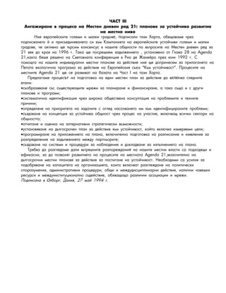 ×ÀÑÒ III
Àíãàæèðàíå â ïðîöåñà íà Ìåñòåí íåâåí ðåä 21: ïëàíîâå çà óñòîé÷èâî ðàçâèòèåд
íà ìåñòíî íèâî
Íèå åâðîïåéñêèòå ãîëåìè è ìàëêè ãðàäîâ , îäïèñàëè òàçè Õàðòà, îáåùàâàìå ÷ðåçе п
ïîäïèñâàíåòî é è ïðèñúåäèíÿâàíåòî ñè êúì Êàìïàíèÿòà íà åâðîïåéñêèòå óñòîé÷èâè ãîëåìè è ìàëêè
ãðàäîâå, ÷å àêòèâíî ùå òúðñèì êîíñåíñóñ â íàøèòå îáùíîñòè ïî âúïðîñèòå íà Ìåñòåí äíåâåí ðåä çà
21 âåê äî êðàÿ íà 1996 ã. Òàêà ùå ïîñðåùíåì çàäúëæåíèåòî , óñòàíîâåíî îò Ãëàâà 28 íà Agenda
21,êàêòî áåøå ðåøåíî íà Ñâåòîâíàòà êîíôåðåíöèÿ â Ðèî äå Æàíåéðî ïðåç þíè 1992 ã. Ñ
ïîìîùòà íà íàøèòå èíäèâèäóàëíè ìåñòíè ïëàíîâå çà äåéñòâèå íèå ùå äîïðèíåñåì çà ïðèëàãàíåòî íà
Ïåòàòà åêîëîãè÷íà ïðîãðàìà çà äåéñòâèå íà Åâðîïåéñêèÿ ñúþç "Êúì óñòîé÷èâîñò". Ïðîöåñèòå íà
ìåñòíèòå Agenda 21 ùå ñå ðàçâèâàò íà áàçàòà íà ×àñò I íà òàçè Õàðòà.
Ïðåäëàãàìå ïðîöåñ íà ïîäãîòîâêà íà åäèí ìåñòåí ïëàí çà äåéñòâèå äà â ÷âà ñëåäíèòåът клю
åòàïè:
•ñúîáðàçÿâàíå ñúñ ñúùåñòâóâàùèòå ìðåæè çà ïëàíèðàíå è ôèíàíñèðàíå, à òàêà ñúùî è ñ äðóãè
ïëàíîâå è ïðîãðàìè;
•ñèñòåìàòè÷íà èäåíòèôèêàöèÿ ÷ðåç øèðîêà îáùåñòâåíà êîíñóëòàöèÿ íà ïðîáëåìèòå è òåõíèòå
ïðè÷èíè;
•îïðåäåëÿíå íà ïðèîðèòåòà íà çàäà÷èòå ñ îãëåä íàñî÷âàíåòî èì êúì èäåíòèôèöèðàíèòå ïðîáëåìè;
•ñúçäàâàíå íà êîíöåïöèÿ çà óñòîé÷èâà îáùíîñò ÷ðåç ïðîöåñ íà ó÷àñòèå, âêëþ÷âàù âñè÷êè ñåêòîðè íà
îáùíîñòòà;
•îò÷èòàíå è îöåíêà íà àëòåðíàòèâíè ñòðàòåãè÷åñêè âúçìîæíîñòè;
•óñòàíîâÿâàíå íà äúëãîñðî÷åí ïëàí çà äåéñòâèå êúì óñòîé÷èâîñò, êîéòî âêëþ÷âà èçìåðÿåìè öåëè;
•ïðîãðàìèðàíå íà ïðèëîæåíèåòî íà ïëàíà, âêëþ÷èòåëíî ïîäãîòîâêà íà ðàçïèñàíèå è èçÿâëåíèå çà
ðàçïðåäåëåíèå íà çàäúëæåíèÿòà ìåæäó ïàðòíüîðèòå;
•ñúçäàâàíå íà ñèñòåìè è ïðîöåäóðè çà íàáëþäåíèå è äîêëàäâàíå çà èçïúëíåíèåòî íà ïëàíà.
Òðÿáâà äà ðàçãëåäàìå äàëè âúòðåøíèòå ðàçïîðåæäàíè íà íàøèòå ìåñòíè âëàñòè ñà ïîäõîäÿùè èя
åôèêàñíè, çà äà ïîçâîëÿò ðàçâèòèåòî íà ïðîöåñèòå íà ìåñòíàòà Agenda 21,âêëþ÷èòåëíî íà
äúëãîñðî÷íè ìåñòíè ïëàíîâå çà äåéñòâèå çà ïîñòèãàíå íà óñòîé÷èâîñò. Íåîáõîäèìè ñà óñèëèÿ çà
ïîäîáðÿâàíå íà êàïàöèòåòà íà îðãàíèçàöèÿòà, êîèòî âêëþ÷âàò ðàçãëåæäàíå íà ïîëèòè÷åñêè
ñïîðàçóìåíèÿ, àäìèíèñòðàòèâíè ïðîöåäóðè, îáùè è ìåæäóäèñöèïëèíàðíè äåéñòâèÿ, íàëè÷íè ÷îâåøêè
ðåñóðñè è ìåæäóèíñòèòóöèîíàëíî ñúäåéñòâèå, îáõâàùàùî ðàçëè÷íè àñîöèàöèè è ìðåæè.
Ïîäïèñàíà â ëáîðã, Äàíèÿ, 27 ìàé 1994 ã.О
 