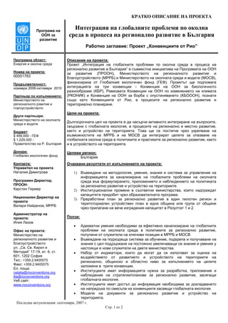 КРАТКО ОПИСАНИЕ НА ПРОЕКТА
Последна актуализация: септември, 2007 г.
Стр. 1 от 2
Програма на
ООН за
развитие
Интеграция на глобалните проблеми по околна
среда в процеса на регионално развитие в България
Работно заглавие: Проект „Конвенциите от Рио”
Програмна област:
Енергия и околна среда
Номер на проекта:
00051783
Продължителност:
ноември 2006-октомври 2010
Партньор по изпълнението:
Министерството на
регионалното рзвитие и
глагоустройството
Други партньори:
Министерството на околната
среда и водите
Бюджет:
$ 499,000 - ГЕФ
$ 1,029,000 -
Правителство на Р. България
Донори:
Глобален екологичен фонд
Контакти:
Управител на проекта
Наталия Димитрова
Програмен Директор,
ПРООН:
Карстен Гермер
Национален Директор на
проекта
Валери Найденов, МРРБ
Администратор на
проекта:
Илия Лазов
Офис на проекта:
Министерство на
регионалното развитие и
благоустройството
ул. „Св. Св. Кирил и
Методий” 17-19, ет. 6, ст.
601, 1202 София
Тел.: +359.2.9405575
Факс: +359.2.9405575
Ел. поща:
natalia@rioconventions.org
ilia@rioconventions.org
Уеб сайт:
www.rioconventions.org
Описание на проекта:
Проект „Интеграция на глобалните проблеми по околна среда в процеса на
регионално развитие в България” е съвместна инициатива на Програмата на ООН
за развитие (ПРООН), Министерството на регионалното развитие и
благоустройството (МРРБ) и Министерството на околната среда и водите (МОСВ),
финансирана от Глобалния екологичен фонд (ГЕФ). Проектът ще подпомага
интеграцията на три конвенции - Конвенция на ООН за биологичното
разнообразие (КБР), Рамковата Конвенция на ООН по изменението на климата
(РКОНИК) и Конвенция на ООН за борба с опустиняването (КБОООН), познати
също като Конвенциите от Рио, в процесите на регионално развитие и
териториално планиране.
Цели на проекта:
Дългосрочната цел на проекта е да насърчи активното интегриране на въпросите,
свързани с глобалната екология, в процесите на регионално и местно развитие,
както и устройство на територията. Това ще се постигне чрез укрепване на
възможностите на МРРБ и на МОСВ да интегрират целите за опазване на
глобалната околна среда в политиките и практиките за регионално развитие, както
и в устройството на територията.
Целеви регион:
България
Очаквани резултати от изпълнението на проекта:
1) Въвеждане на методология, умения, знания и система за управление на
информацията за канализиране на глобалните проблеми на околната
среда във формулирането, приложението и наблюдението на политиката
за регионално развитие и устройство на териториите.
2) Институционални промени в съответни министерства, които надграждат
капацитета придобит чрез образователната програма.
3) Преработени план за регионално развитие в един пилотен регион и
теритоториален устройствен план в една община или група от общини
чрез прилагане на вече изградения капацитет в Резултат 1 и 2.
Ползи:
• Адекватни умения необходими за ефективно канализиране на глобалните
проблеми на околната среда в политиките за регионално развитие,
получени от служители на ключови позиции в МРРБ и МОСВ
• Въвеждане на подходяща система за обучение, подкрепа и получаване на
знания с цел поддържане на постоянно увеличаващи се знания и умения у
настоящи и нови служители на двете министерства.
• Набор от индикатори, които да могат да се използват за оценка на
въздействието от развитието и устройството на териториите на
регионално, общинско и областно ниво за изпълнението на целите
заложени в трите конвенции.
• Институциите имат информацията нужна за разработка, приложение и
наблюдение на стратегии/планове за регионално развитие, засягащи
глобалната екология.
• Институциите имат достъп до информация необходима за докладването
на напредъка по смисъла на конвенциите касаещи глобалната екология.
• Модели на документи за регионално развитие и устройство на
територията.
 