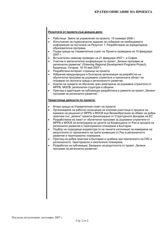 КРАТКО ОПИСАНИЕ НА ПРОЕКТА
Последна актуализация: септември, 2007 г.
Стр. 2 от 2
Резултати от проекта към днешна дата:
• Работещи Звено за управление на проекта: 15 ноември 2006 г.
• Изпълнение на първоначални задания за събиране на необходимата
информация за постигане на Резултат 1: Разработване на акредитирана
образователна програма.
• Първа среща на Управителния съвет на Проекта проведена на 19 февруари
2007 г.
• Встъпителен семинар проведен на 21 февруари 2007 г. в София.
• Участие в заключителна конференция по проект „Зелени програми за
регионално развитие” (Greening Regional Development Programs Project),
Будапеща, Унгария, 16-18 май 2007 г.
• Разработена интернет страница на проекта.
• Избрание международна и българска организация за разработка на
обучителна програма за държавни служители в пресечната област на
опазване на околната среда и регионалното развитие.
• Анализ на нуждите за обучение чрез анкетиране на държавни служители от
МРРБ, МОСВ, регионални структури и общини.
• Преглед и адаптация на публикации разработени в рамките на проект „Зелени
програми за регионално развитие”.
Предстоящи дейности по проекта:
• Втора среща на Управителния съвет на проекта.
• Организиране на работно посещение за ключови участници в процеса на
взимане на решения от МРРБ и МОСВ във Великобритания за обмен на добри
практики със „зелени” проекти финансирани от Структурните фондове на ЕС.
• Разработване на пакет от обучителни програми за държавни служители от
МРРБ и МОСВ за интегриране на целите на Конвенциите от Рио в процеса на
регионално развитие и териториално планиране в България.
• Подбор на подходящи индикатори (и на техните източници) за измерване на
резултатите от прилагането на трите конвенции от Рио в регионалното
развитие и териториално планиране.
• Преглед на добри практики в България и чужбина при прилагането на ГИС в
регионалното, териториално и екологично планиране.
• Разработка на публикации, базирани на резултатите от проект „Зелени
програми за регионално развитие”.
 