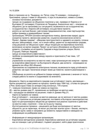 14.10.2004
Днес е празника на гр. Твърдица, св. Петка; след 10 ноември – посещение с
приспиване; среща с човек от общината, гл.арх.по възможност, живее в Сливен;
− основна постановка; документи;
− процес на създаване на общински стратегии у нас, примери от Европа и от
България (21 октомври); Стратегия на Твърдица; Аналитична част – описание на
общината; да се запознаем със ситуацията; възможности за сътрудничество;
− сътрудничество с Европа (28 октомври); осъществени проекти;
− ролята на частния бизнес; най-големи предизвикателства, нови партньорства;
добри примери и криворазбрано такова;
− организации, ПРООН (основно методическа помощ; финансова преди); други
конкретни проекти, финансово развитие, социално-икономически аспекти;
Проект „Здрави градове“ - обвързва пространството и здравето на хората, сложна
връзка; замърсяване, стрес, но и личен избор; директно за европейски градове;
след решение на Общински съвет; обща тенденция на европейска политика;
включване на малки градове; Проект за културно обновяване на общностите;
развити, стъпвайки на историята; Градове в индустриален упадък; Волос
(Гърция), Лайпциг, Кардиф;
− среща за енергийната ефективност;
− проблем за взаимодействие между науката и практиката (7-ма тема, ~27
октомври);
− управление на енергията на местно ниво; нова организация еко енергия – мрежа
за енергийна ефективност на българските общини; два аспекта – изграждане на
мрежата (из общо 262 общини);
− Приложение на съвременна електронна техника; възможности пред устойчивото
развитие; как един технически апарат може да помогне; проекти реализирани с
ГИС;
− Обобщение за ролята на урбаниста (преди коледа); сравнение с мнения от теста;
следва работа по екипи и съединяване на мненията.
Документи: Харта на европейските градове към устойчивост (харта, декларации –
кратки документи); дава рамка на процеса; приета през 1994 год.; стъпва на срещата
в Рио; всяка една глава се затваря след консенсус, 170 страни;
7 – човешки поселения; право на човека на подслон;
28 – местен дневен ред 21, проявление на проблеми на местно ниво;
40 – процедури за вземане на решения; глави от Дневен Ред 21;
− Харта на правата на човека;
− Към устойчивост – значение на местно равнище; да се започне от местен дневен
ред 21; стратегии за устойчиво развитие; поставено в българско законодателство;
едно по-централизирано общество да премине към реални стратегии и действия
на местно ниво; стратегия – план за по-дълъг период;
− Институционални промени – решението да бъде контролирано от местни
общности; да се гарантира, че могат да участват всички групи – бизнес, експерти,
уязвими групи; какво е направено до момента; предоставяне и свеждане на
информация на разбираем език;
− Информация от международни организации;
− Европейски методически указания; Европейска кампания за устойчиви градове;
как се планира с цел устойчивост; първият документ, който даде практически
ОКОЛНА СРЕДА И УСТОЙЧИВО РАЗВИТИЕ, 2 част стр. 3 / 14
 