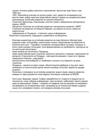 насоки; описани добри практики в приложение; присъства град Троян, още
1995 год.;
− 1997, Европейска агенция за околна среда; част, директно ангажирана към
местно ниво; добри практики (европейски жаргон); мрежи на неправителствени
организации; устойчиво развитие за локални общности;
− Стратегии: Велинград, Асеновград, пилотен проект, американска методическа
помощ, UNDP;
− Общинска стратегия за устойчиво развитие, методически указания, UNDP;
− Стратегия за развитие на Община Габрово; съставена по-късно; известни
недостатъци;
− информация за Твърдица – стратегия, друга информация;
Различия в стратегиите, подходите и развитието на общините;
− Ключови индикатори за устойчиво развитие на град Хелзинги; Доклад пред
градския съвет на Единбург; магистърски тезиси; предложение за развитие на
югоизточната част – Единбург, основание за разрастване на града; ситуация, в
която няма огромен потенциал; ясна формулировка на проблемите; препоръки за
по-нататъшен мониторинг;
− какво можем да постигнем в Твърдица;
− какво представлява една стратегия; различни принципи и подходи; самооценка на
авторите; Стратегията на Пловдив – най-скрития документ; пише се от фирма,
превърнато в бизнес, „copy/paste“;
− изключително многообразие от проблеми и насоки в съставянето на една
стратегия;
− Твърдица – мините са извън града, обогатителната фабрика е под него, вече
затворена; в статистически данни мините въобще отсъстват, вероятно заради
упадъка;
− Политики и планиране на устойчиво развитие; акцент върху градско развитие,
извадка от евро документи; www-адреси; българска страница на МОСВ;
− Сити скан, Варшава, Цюрих, София; разработени от студенти в модула им по
технологии; след събрана информация, чрез интернет, набелязват своите задачи;
идеи за реализация; София – следене на трафика; всички дискове са направени
под формата на интерактивна игра, например да се познае кой живее в дадена
къща; не е направено сложно, но е вкарана някаква ясна идея;
ОКОЛНА СРЕДА И УСТОЙЧИВО РАЗВИТИЕ, 2 част стр. 4 / 14
 