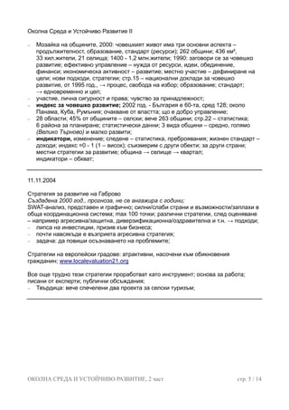 Околна Среда и Устойчиво Развитие II
− Мозайка на общините, 2000: човешкият живот има три основни аспекта –
продължителност, образование, стандарт (ресурси); 262 общини; 436 км²,
33 хил.жители, 21 селища; 1400 - 1,2 млн.жители; 1990: заговори се за човешко
развитие; ефективно управление – нужда от ресурси, идеи, обединение,
финанси; икономическа активност – развитие; местно участие – дефиниране на
цели; нови подходи, стратегии; стр.15 – национални доклади за човешко
развитие, от 1995 год., → процес, свобода на избор; образование; стандарт;
→ едновременно и цел;
− участие, лична сигурност и права; чувство за принадлежност;
− индекс за човешко развитие; 2002 год. - България е 60-та, сред 128; около
Панама, Куба, Румъния; очакване от властта; що е добро управление;
− 28 области; 45% от общините – селски; вече 263 общини; стр.22 – статистика;
6 района за планиране; статистически данни; 3 вида общини – средно, голямо
(Велико Търново) и малко развити;
− индикатори, изменение; следене – статистика, преброявания; жизнен стандарт –
доходи; индекс =0 - 1 (1 – висок); съизмерим с други обекти; за други страни;
местни стратегии за развитие; община → селище → квартал;
индикатори – обхват;
11.11.2004
Стратегия за развитие на Габрово
Създадена 2000 год., прогноза, не се ангажира с години;
SWAT-анализ, представен и графично; силни/слаби страни и възможности/заплахи в
обща координационна система; max 100 точки; различни стратегии, след оценяване
– например агресивна/защитна, диверзификационна/оздравителна и т.н. → подходи;
− липса на инвестиции, призив към бизнеса;
− почти навсякъде е възприета агресивна стратегия;
− задача: да повиши осъзнаването на проблемите;
Стратегии на европейски градове: атрактивни, насочени към обикновения
гражданин; www.localevaluation21.org
Все още трудно тези стратегии проработват като инструмент; основа за работа;
писани от експерти; публични обсъждания;
− Твърдица: вече спечелени два проекта за селски туризъм;
ОКОЛНА СРЕДА И УСТОЙЧИВО РАЗВИТИЕ, 2 част стр. 5 / 14
 