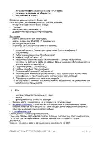 • лична сигурност: намаляване на престъпността;
общността;
• екологична сигурност.
• сигурност в рамките на
Стратегия за развитие на гр. Велинград
Пилотен проект, силно международно участие, влияние;
а вода с много висок градус;
дърводобив и оранжерийно производство.
− минералн
− туризъм;
− изолирани, недостъпни места;
−
Барселона:
− реална демократичност на процеса;
− местен дневен ред 21, 2002-12, дългосрочен;
акцентира се върху пространствените аспекти;
ори: Зелени пространства и био-разнообразие (2
ндикатора);
морския бряг, очаквана продължителност на
8. о имат
не замърсяваща;
10. катор; ниво на задоволство на гражданите от
изпълнение на програмата.
− десет групи индикатори;
−
1. група индикат
индикатора);
2. Публични пространства (2 и
3. Мобилност (2 индикатора);
4. Качество на околната среда (4 индикатора) – шумово замърсяване,
качество на околната среда по
живота, качество на въздуха;
5. Природна среда (3 индикатора);
6. Градски отпадъци (3 индикатора);
7. Социално обединяване (5 индикатора);
Икономическа активност (1 индикатор) – брой организации, коит
сертификат, че продукцията им е екологично
9. Образование в областта на околната среда;
the city impact – отделен инди
18.11.2004
горещите (проблемните) точки;
•
− карта на
− анкети;
− фотограметрична снимка на Венеция;
• Garbage World – представяне на отпадъците в популярен вид;
www.energy-cities.org - практически приложени идеи; използване на слънчева
енергия; някой от 32-те общини на Голям Лондон; демонстрационни проекти за
а спортна база;слънчеви училища; общинск
• сто добри практики
Олборг, биогаз → реализирана централа;
Теми: общ подход, партньорства, биогаз, биомаса, геотермична, слънчева енергия
т.н. → енерги
и
я – възобновими източници; инициатори – градовете, също и
ремен – конкретни задачи за намаляване на емисиите на СО2;
доставчици;
Б
ОКОЛНА СРЕДА И УСТОЙЧИВО РАЗВИТИЕ, 2 част стр. 9 / 14
 