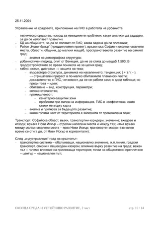 25.11.2004
правление на градовете, приложение на ГИС в работата на урбаниста
невидимите проблеми; какви анализи да зададем,
области, общини, до малкия мащаб, пространственото развитие на самият
мащаб 1:500; В
целия град;
( - );
, четаемост, да не се работи само с едни таблици; но
укция, параметри;
о;
− информация, ГИС е неефективна, само
− каква голяма част от територията е засегната от промишлена зона;
ранспортен изохон (за колко
реме се стига до, от Нови Искър в хоризонтали);
лежаща територия; точки на обществено преплитане
– център – национален път;
У
− техническо средство; помощ за
за да се използват правилно
− БД на общините, за да се ползват от ГИС; каква задача да си поставим;
− Район „Нови Искър“ (преддипломен проект), връзки със София и околни населени
места,
град;
− анализ на демографска структура;
− урбанистичен подход, опит от Венеция, да не се стига до
градоустройството се прави понякога не за
− табло, схеми, диаграми → защита на теза;
− възрастора структура, динамика на населението; тенденции; ( + ) /
→ отрицателен прираст в по-малко обитаемите планински части;
доказателство с ГИС
преди това – идея;
− обитаване – вид, констр
− селско стопанств
− промишленост;
− санитарно-защитни зони
проблеми при липса на
схеми не върху карта
− анализ и прогноза за бъдещото развитие;
Транспорт: Софийска област, възки, транспортни коридори, значение; входове и
изходи; връзка Нови Искър – отделни населени места и между тях; няма връзки
между малки населени места – през Нови Искър; т
в
След „индустриалния“ град на кръстопът:
− транспортна система – обслужващи, национално значение, ж.п.линия, градски
транспорт, спирки и пешеходен изохрон; влияние върху развитие на града; важен
път – голямо влияние на при
ОКОЛНА СРЕДА И УСТОЙЧИВО РАЗВИТИЕ, 2 част стр. 10 / 14
 