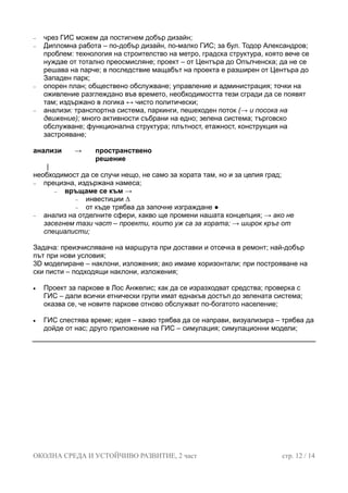 − чрез ГИС можем да постигнем добър дизайн;
− Дипломна работа – по-добър дизайн, по-малко ГИС; за бул. Тодор Александров;
проблем: технология на строителство на метро, градска структура, която вече се
нуждае от тотално преосмисляне; проект – от Центъра до Опълченска; да не се
решава на парче; в последствие мащабът на проекта е разширен от Центъра до
Западен парк;
− опорен план; обществено обслужване; управление и администрация; точки на
оживление разглеждано във времето, необходимостта тези сгради да се появят
там; издържано в логика ↔ чисто политически;
− анализи: транспортна система, паркинги, пешеходен поток (→ и посока на
движение); много активности събрани на едно; зелена система; търговско
обслужване; функционална структура; плътност, етажност, конструкция на
застрояване;
анализи → пространствено
решение
|
необходимост да се случи нещо, не само за хората там, но и за целия град;
− прецизна, издържана намеса;
− връщаме се към →
− инвестиции ∆
− от къде трябва да започне изграждане ●
− анализ на отделните сфери, какво ще промени нашата концепция; → ако не
засегнем тази част – проекти, които уж са за хората; → широк кръг от
специалисти;
Задача: преизчисляване на маршрута при доставки и отсечка в ремонт; най-добър
път при нови условия;
3D моделиране – наклони, изложения; ако имаме хоризонтали; при построяване на
ски писти – подходящи наклони, изложения;
• Проект за паркове в Лос Анжелис; как да се изразходват средства; проверка с
ГИС – дали всички етнически групи имат еднакъв достъп до зелената система;
оказва се, че новите паркове отново обслужват по-богатото население;
• ГИС спестява време; идея – какво трябва да се направи, визуализира – трябва да
дойде от нас; друго приложение на ГИС – симулация; симулационни модели;
ОКОЛНА СРЕДА И УСТОЙЧИВО РАЗВИТИЕ, 2 част стр. 12 / 14
 