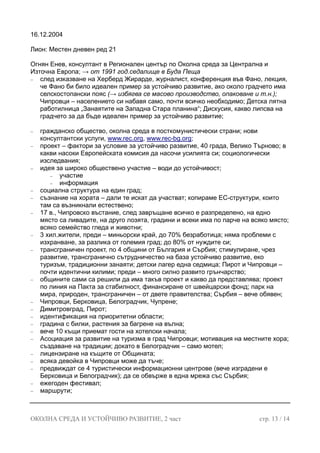 16.12.2004
Лион: Местен дневен ред 21
Огнян Енев, консултант в Регионален център по Околна среда за Централна и
Източна Европа; → от 1991 год.седалище в Буда Пеща
− след изказване на Херберд Жирарде, журналист, конференция във Фано, лекция,
че Фано би било идеален пример за устойчиво развитие, ако около градчето има
селскостопански пояс (→ избягва се масово производство, опаковане и т.н.);
Чипровци – населението си набавя само, почти всичко необходимо; Детска лятна
работилница „Занаятите на Западна Стара планина“; Дискусия, какво липсва на
градчето за да бъде идеален пример за устойчиво развитие;
− гражданско общество, околна среда в посткомунистически страни; нови
консултантски услуги, www.rec.org, www.rec-bg.org;
− проект – фактори за условие за устойчиво развитие, 40 града, Велико Търново; в
какви насоки Европейската комисия да насочи усилията си; социологически
изследвания;
− идея за широко обществено участие – води до устойчивост;
− участие
− информация
− социална структура на един град;
− съзнание на хората – дали те искат да участват; копираме ЕС-структури, които
там са възникнали естествено;
− 17 в., Чипровско въстание, след завръщане всичко е разпределено, на едно
място са ливадите, на друго лозята, градини и всеки има по парче на всяко място;
всяко семейство гледа и животни;
− 3 хил.жители, преди – миньорски край, до 70% безработица; няма проблеми с
изхранване, за разлика от големия град; до 80% от нуждите си;
− трансграничен проект, по 4 общини от България и Сърбия; стимулиране, чрез
развитие, трансгранично сътрудничество на база устойчиво развитие, еко
туризъм, традиционни занаяти; детски лагер една седмица; Пирот и Чипровци –
почти идентични килими; преди – много силно развито грънчарство;
− общините сами са решили да има такъв проект и какво да представлява; проект
по линия на Пакта за стабилност, финансиране от швейцарски фонд; парк на
мира, природен, трансграничен – от двете правителства; Сърбия – вече обявен;
− Чипровци, Берковица, Белоградчик, Чупрене;
− Димитровград, Пирот;
− идентификация на приоритетни области;
− градина с билки, растения за багрене на вълна;
− вече 10 къщи приемат гости на хотелски начала;
− Асоциация за развитие на туризма в град Чипровци; мотивация на местните хора;
създаване на традиции; докато в Белоградчик – само мотел;
− лицензиране на къщите от Общината;
− всяка девойка в Чипровци може да тъче;
− предвиждат се 4 туристически информационни центрове (вече изградени е
Берковица и Белоградчик); да се обвърже в една мрежа със Сърбия;
− ежегоден фестивал;
− маршрути;
ОКОЛНА СРЕДА И УСТОЙЧИВО РАЗВИТИЕ, 2 част стр. 13 / 14
 